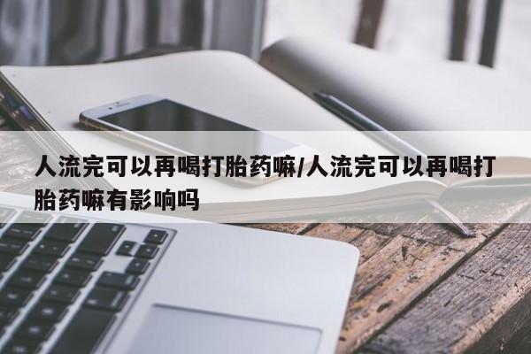 米非米索怎么购买人流完可以再喝打胎药嘛/人流完可以再喝打胎药嘛有影响吗