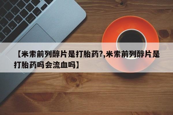 米非米索怎么购买【米索前列醇片是打胎药?,米索前列醇片是打胎药吗会流血吗】